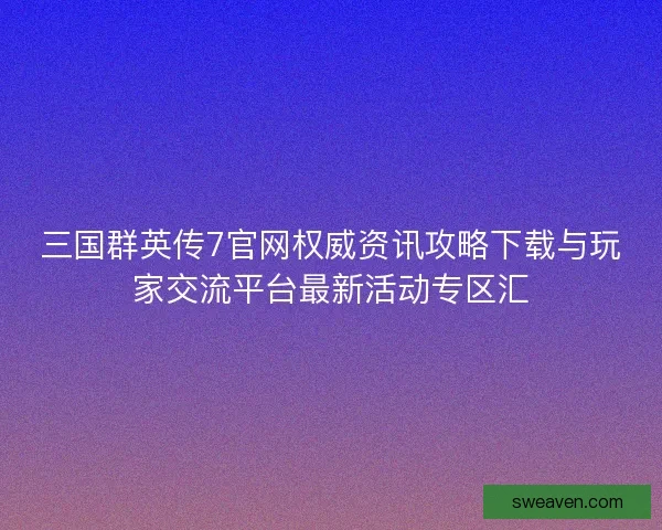 三国群英传7官网权威资讯攻略下载与玩家交流平台最新活动专区汇