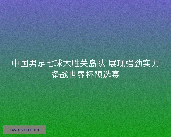 中国男足七球大胜关岛队 展现强劲实力备战世界杯预选赛