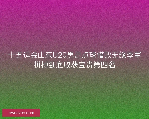 十五运会山东U20男足点球惜败无缘季军拼搏到底收获宝贵第四名