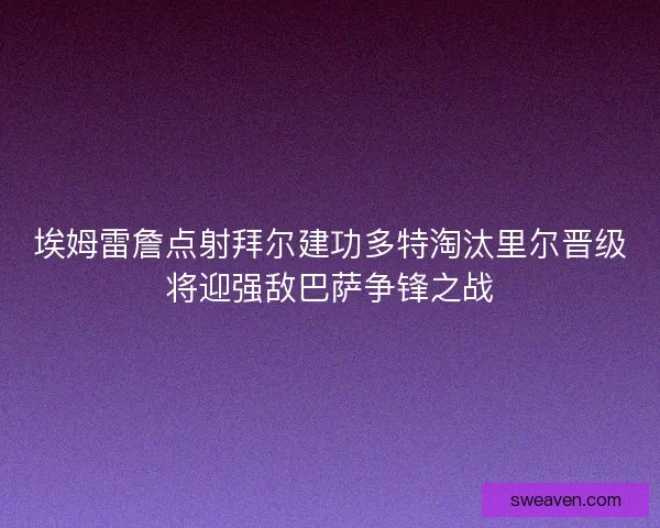 埃姆雷詹点射拜尔建功多特淘汰里尔晋级将迎强敌巴萨争锋之战