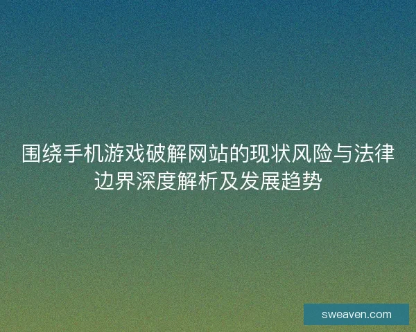 围绕手机游戏破解网站的现状风险与法律边界深度解析及发展趋势